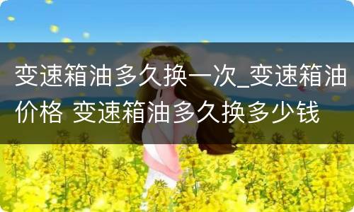变速箱油多久换一次_变速箱油价格 变速箱油多久换多少钱