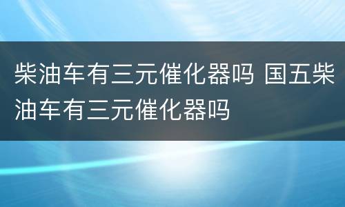 柴油车有三元催化器吗 国五柴油车有三元催化器吗