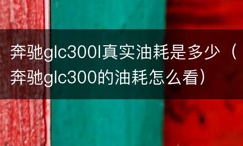 奔驰glc300l真实油耗是多少（奔驰glc300的油耗怎么看）
