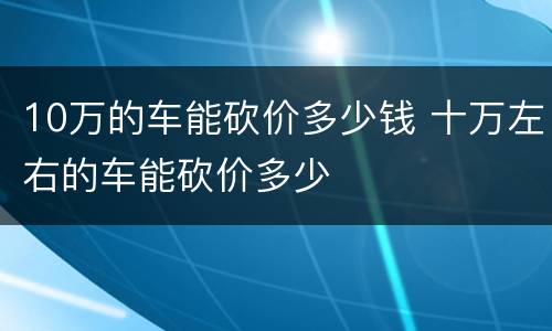 10万的车能砍价多少钱 十万左右的车能砍价多少