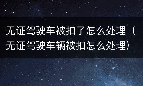 无证驾驶车被扣了怎么处理（无证驾驶车辆被扣怎么处理）