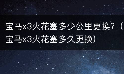宝马x3火花塞多少公里更换?（宝马x3火花塞多久更换）