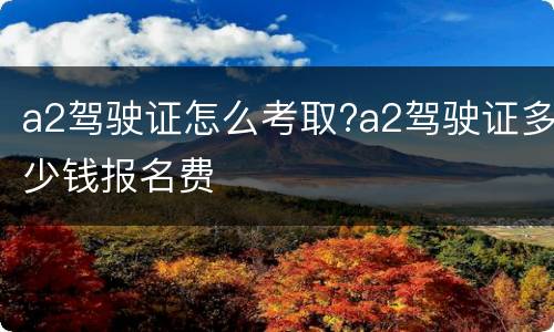 a2驾驶证怎么考取?a2驾驶证多少钱报名费