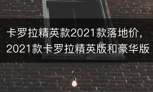 卡罗拉精英款2021款落地价，2021款卡罗拉精英版和豪华版有什么区别