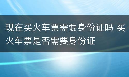 现在买火车票需要身份证吗 买火车票是否需要身份证