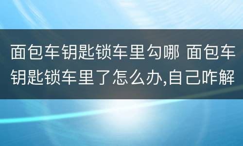 面包车钥匙锁车里勾哪 面包车钥匙锁车里了怎么办,自己咋解决