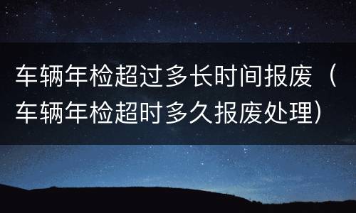 车辆年检超过多长时间报废（车辆年检超时多久报废处理）
