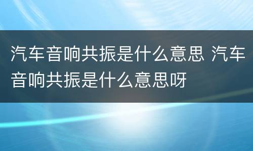 汽车音响共振是什么意思 汽车音响共振是什么意思呀