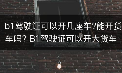 b1驾驶证可以开几座车?能开货车吗? B1驾驶证可以开大货车吗?