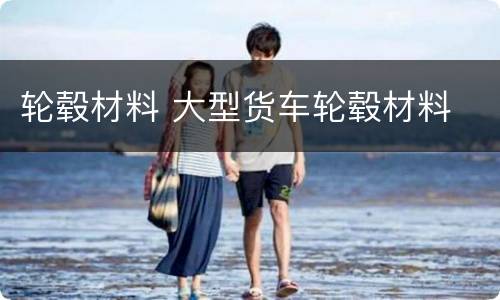轮毂材料 大型货车轮毂材料
