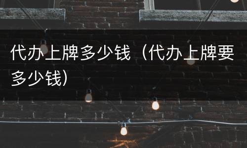 代办上牌多少钱（代办上牌要多少钱）