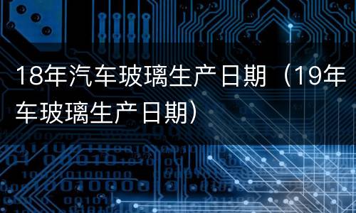 18年汽车玻璃生产日期（19年车玻璃生产日期）