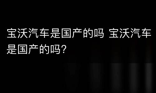 宝沃汽车是国产的吗 宝沃汽车是国产的吗?