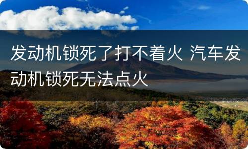 发动机锁死了打不着火 汽车发动机锁死无法点火
