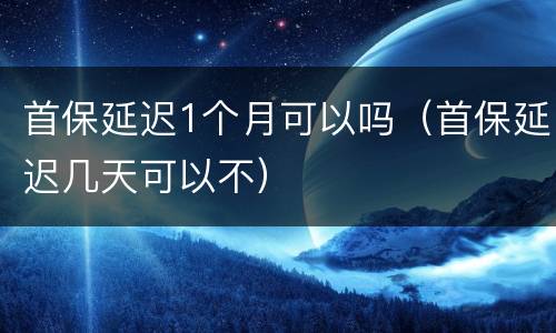 首保延迟1个月可以吗（首保延迟几天可以不）