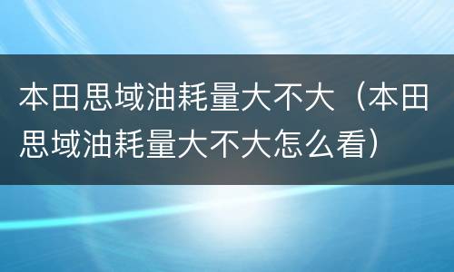 本田思域油耗量大不大（本田思域油耗量大不大怎么看）