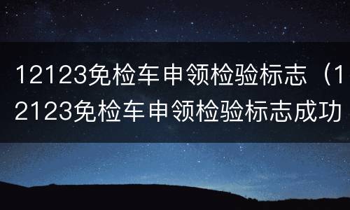 12123免检车申领检验标志（12123免检车申领检验标志成功了,去哪里拿）