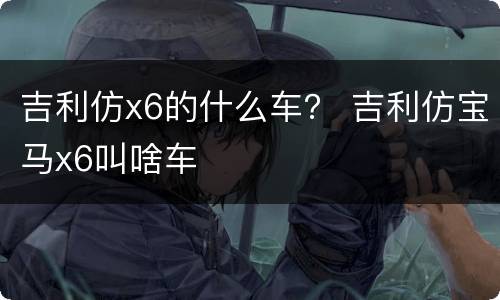 吉利仿x6的什么车？ 吉利仿宝马x6叫啥车