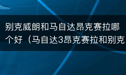 别克威朗和马自达昂克赛拉哪个好（马自达3昂克赛拉和别克威朗哪个好）