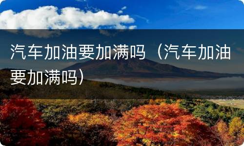 汽车加油要加满吗（汽车加油要加满吗）