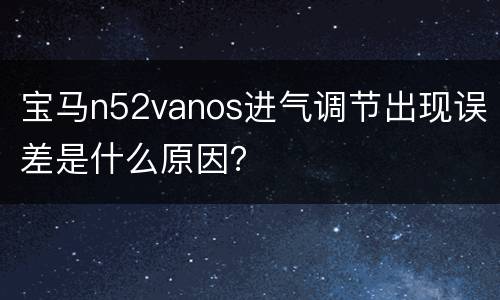 宝马n52vanos进气调节出现误差是什么原因？