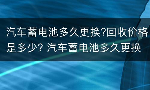 汽车蓄电池多久更换?回收价格是多少? 汽车蓄电池多久更换?回收价格是多少呢
