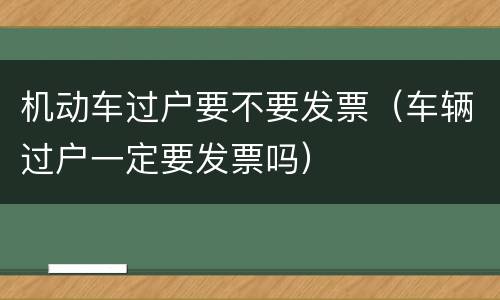 机动车过户要不要发票（车辆过户一定要发票吗）