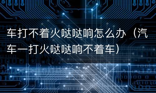 车打不着火哒哒响怎么办（汽车一打火哒哒响不着车）