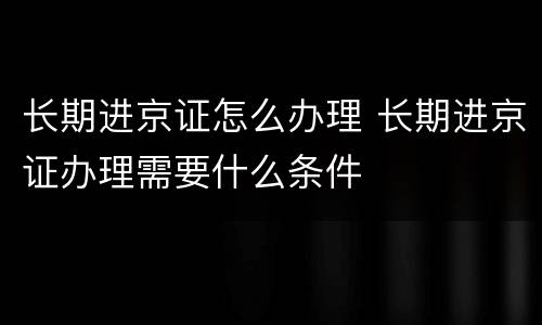 长期进京证怎么办理 长期进京证办理需要什么条件