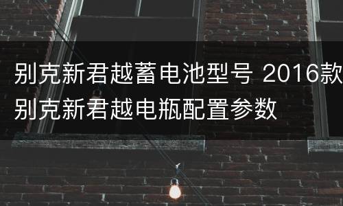 别克新君越蓄电池型号 2016款别克新君越电瓶配置参数