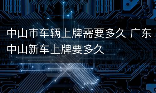 中山市车辆上牌需要多久 广东中山新车上牌要多久