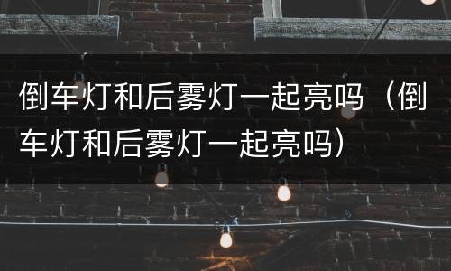 倒车灯和后雾灯一起亮吗（倒车灯和后雾灯一起亮吗）