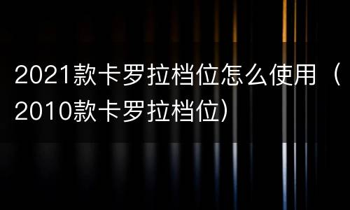 2021款卡罗拉档位怎么使用（2010款卡罗拉档位）
