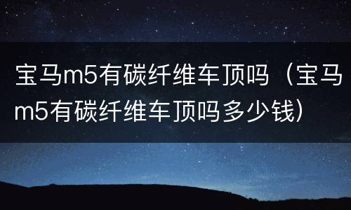 宝马m5有碳纤维车顶吗（宝马m5有碳纤维车顶吗多少钱）