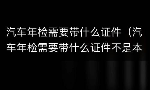 汽车年检需要带什么证件（汽车年检需要带什么证件不是本人可以吗）