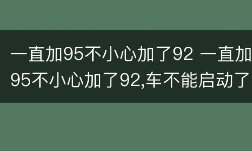 一直加95不小心加了92 一直加95不小心加了92,车不能启动了