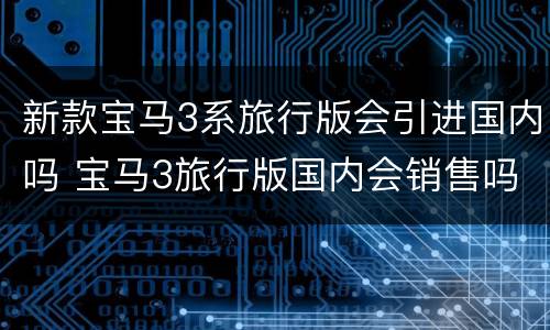 新款宝马3系旅行版会引进国内吗 宝马3旅行版国内会销售吗