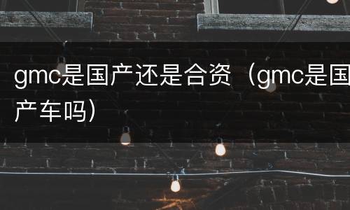 gmc是国产还是合资（gmc是国产车吗）