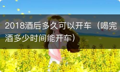 2018酒后多久可以开车（喝完酒多少时间能开车）