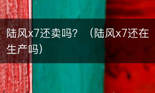 陆风x7还卖吗？（陆风x7还在生产吗）