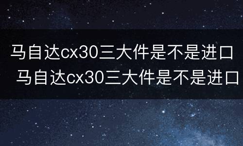 马自达cx30三大件是不是进口 马自达cx30三大件是不是进口的