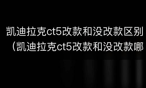 凯迪拉克ct5改款和没改款区别（凯迪拉克ct5改款和没改款哪个好）