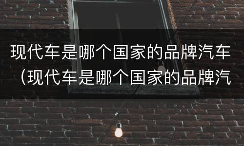 现代车是哪个国家的品牌汽车（现代车是哪个国家的品牌汽车呢）