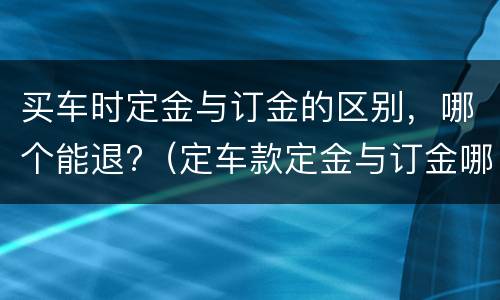 买车时定金与订金的区别，哪个能退?（定车款定金与订金哪个能退,哪个不能退?）