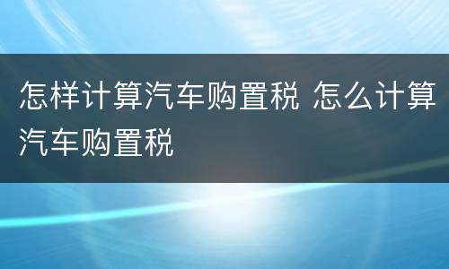 怎样计算汽车购置税 怎么计算汽车购置税
