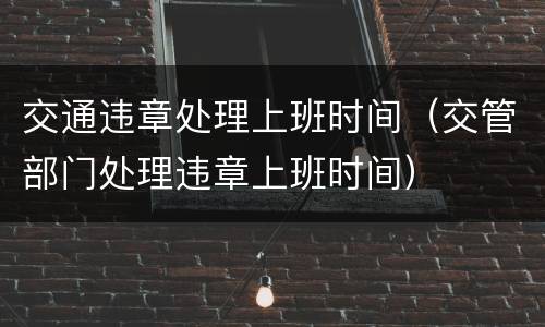 交通违章处理上班时间（交管部门处理违章上班时间）