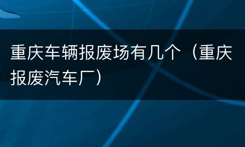 重庆车辆报废场有几个（重庆报废汽车厂）