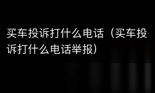 买车投诉打什么电话（买车投诉打什么电话举报）