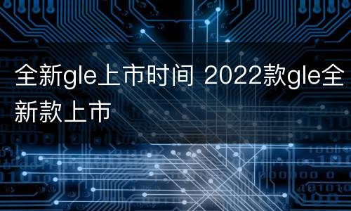 全新gle上市时间 2022款gle全新款上市