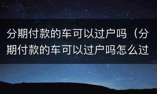 分期付款的车可以过户吗（分期付款的车可以过户吗怎么过户）